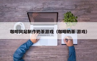 永城咖啡网站制作奶茶游戏（咖啡奶茶 游戏）